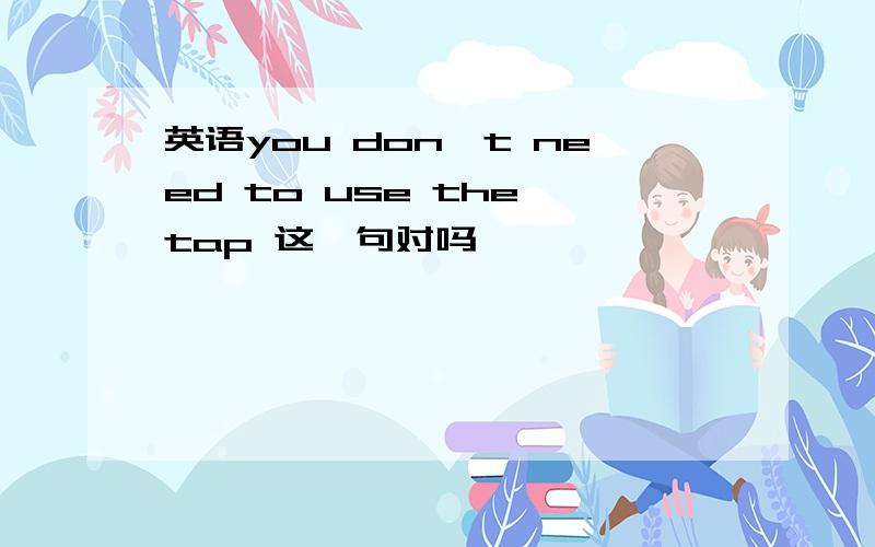 英语you don't need to use the tap 这一句对吗