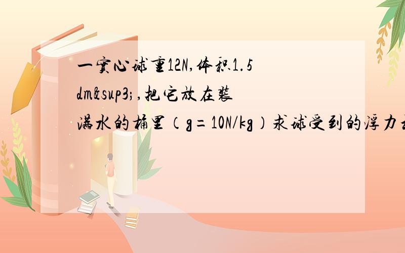 一实心球重12N,体积1.5dm³,把它放在装满水的桶里（g=10N/kg）求球受到的浮力和桶中溢出水的质量