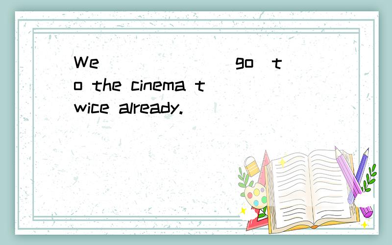 We ______(go)to the cinema twice already.