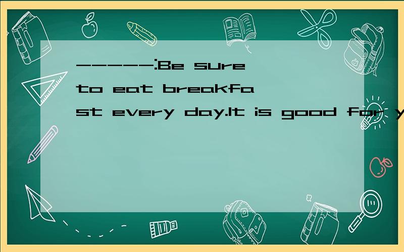 -----:Be sure to eat breakfast every day.It is good for your stomach.-----:Sure,______A.I do B.I won't C.I will D.I don't