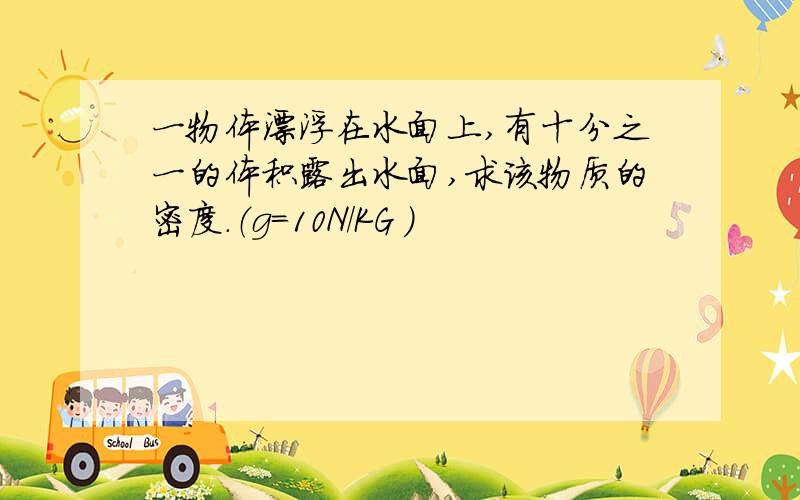 一物体漂浮在水面上,有十分之一的体积露出水面,求该物质的密度.（g=10N/KG ）