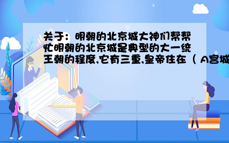 关于：明朝的北京城大神们帮帮忙明朝的北京城是典型的大一统王朝的程度,它有三重,皇帝住在（ A宫城 B京城 C皇城 D外城