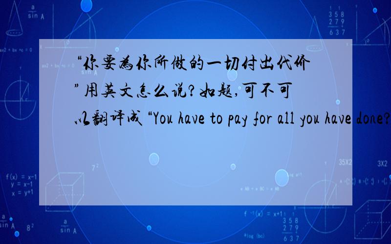 “你要为你所做的一切付出代价”用英文怎么说?如题,可不可以翻译成“You have to pay for all you have done?”,或者更准确的说法是?