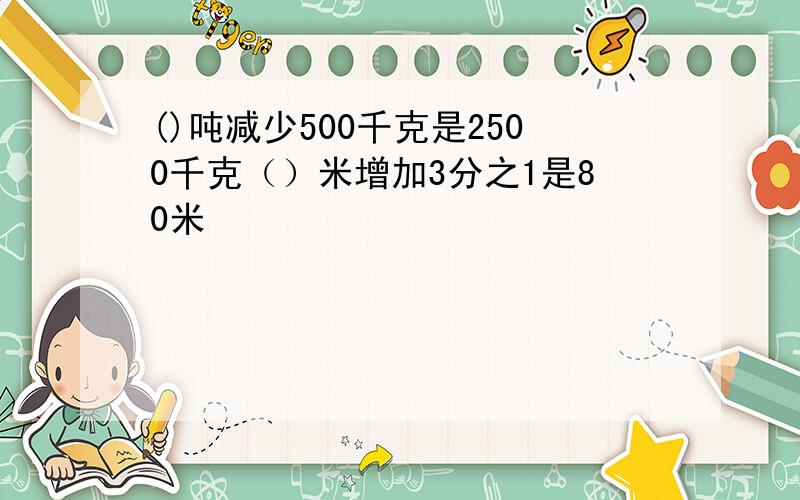 ()吨减少500千克是2500千克（）米增加3分之1是80米