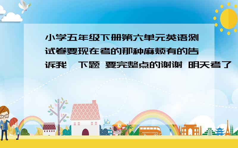 小学五年级下册第六单元英语测试卷要现在考的那种麻烦有的告诉我一下题 要完整点的谢谢 明天考了 赏分好商量