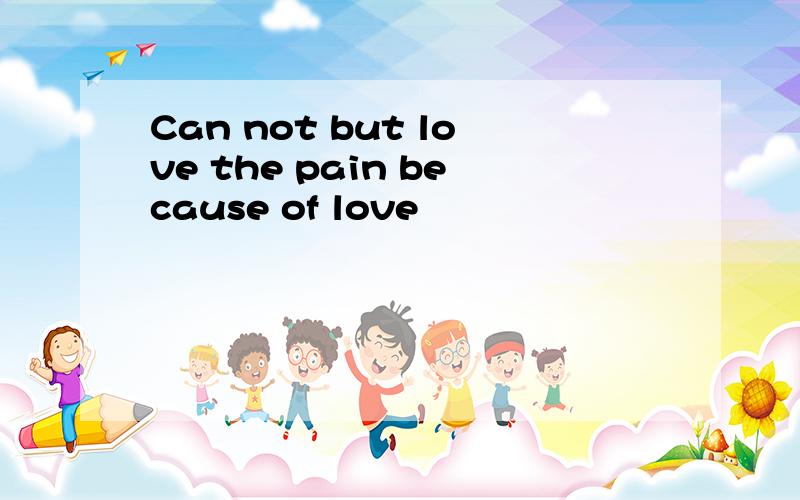 Can not but love the pain because of love