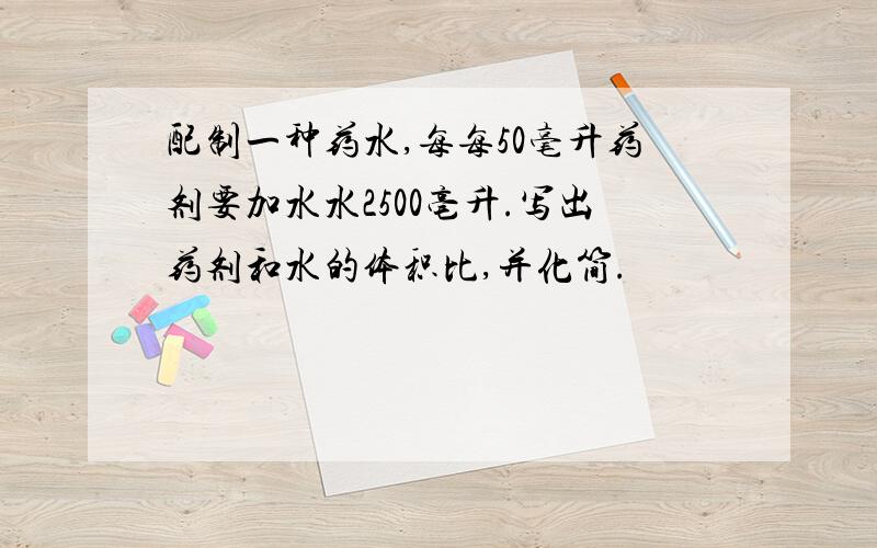 配制一种药水,每每50毫升药剂要加水水2500亳升.写出药剂和水的体积比,并化简.