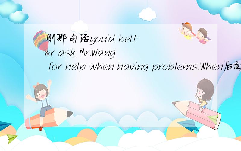 刚那句话you'd better ask Mr.Wang for help when having problems.When后面不是该有个从句吗?用现在分词是什么概念.不懂阿.