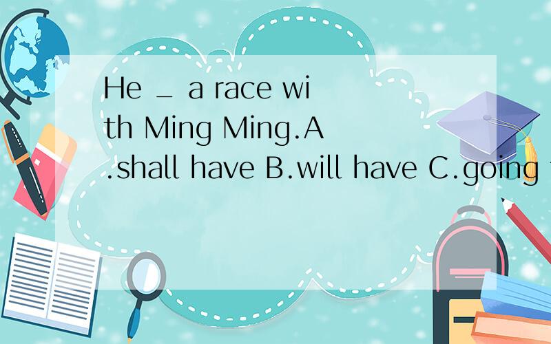 He _ a race with Ming Ming.A.shall have B.will have C.going to have