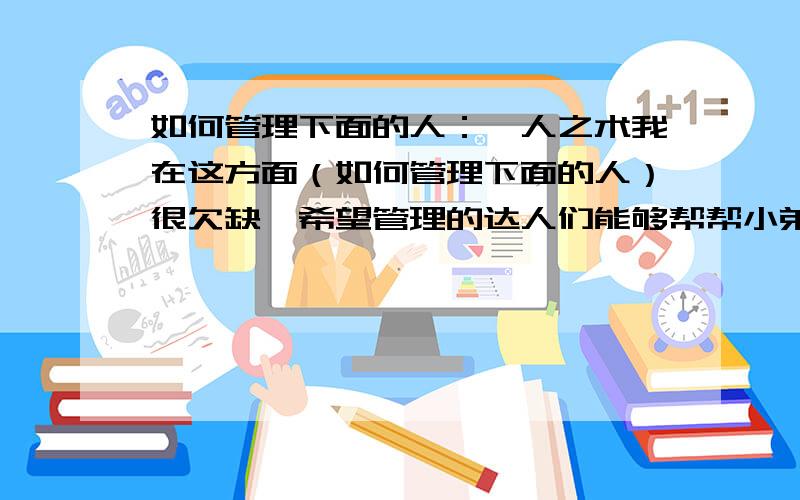 如何管理下面的人：驭人之术我在这方面（如何管理下面的人）很欠缺,希望管理的达人们能够帮帮小弟的忙.请各位达人不要吝啬您的智慧,将您的管理人的知识传给我,小小积分,不成敬意,但