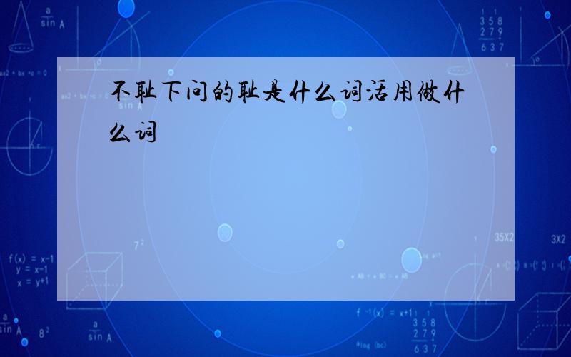 不耻下问的耻是什么词活用做什么词