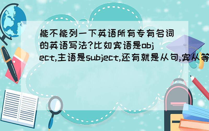 能不能列一下英语所有专有名词的英语写法?比如宾语是object,主语是subject,还有就是从句,宾从等等这些专有名词的英语写法.重分献上能不能列举出更多的，越详尽越好。