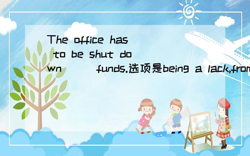 The office has to be shut down __ funds.选项是being a lack,from lack of,to a lack of,for a lack of答案选的d,为什么?