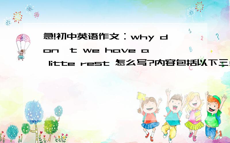 急!初中英语作文：why don't we have a litte rest 怎么写?内容包括以下三点：1.起早到校,上课,很晚回家2.课余活动少,作业多,无暇休息3.努力学习,同时也想... 不少于70字