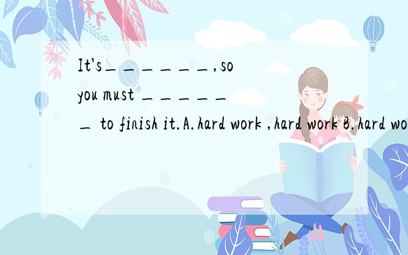 It's______,so you must ______ to finish it.A.hard work ,hard work B.hard work ,work hard C.work hard,hard workD.work hard ,work hard（选择）