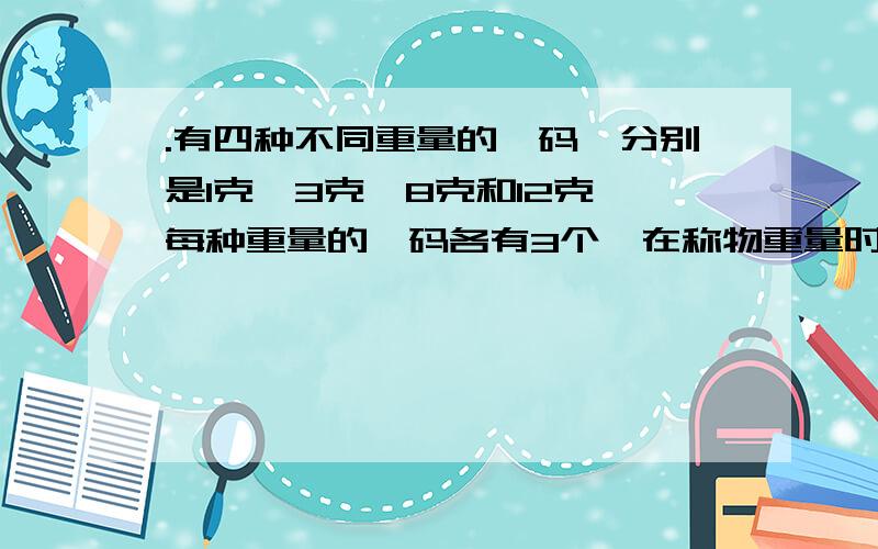 .有四种不同重量的砝码,分别是1克、3克、8克和12克,每种重量的砝码各有3个,在称物重量时,砝码只能放在天平的一边,而且每次最多用3个砝码,那么用这些砝码物品重量时：（1）.不能称出来的