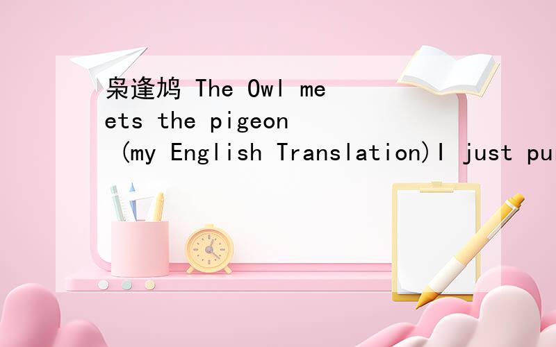 枭逢鸠 The Owl meets the pigeon (my English Translation)I just purchased a second hand book of 50 classical chinese stories translated into modern chinese.I'm translated the first into english and would like your thoughts on the translation and an