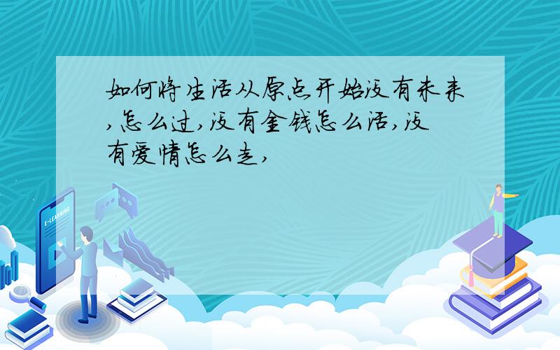 如何将生活从原点开始没有未来,怎么过,没有金钱怎么活,没有爱情怎么走,