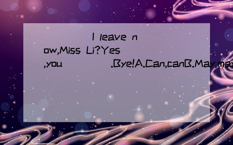 ____ I leave now,Miss Li?Yes,you____ .Bye!A.Can,canB.May,mayC.Can,mayD.May,can