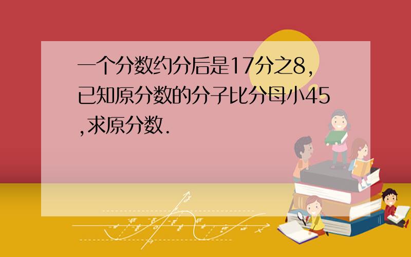 一个分数约分后是17分之8,已知原分数的分子比分母小45,求原分数.