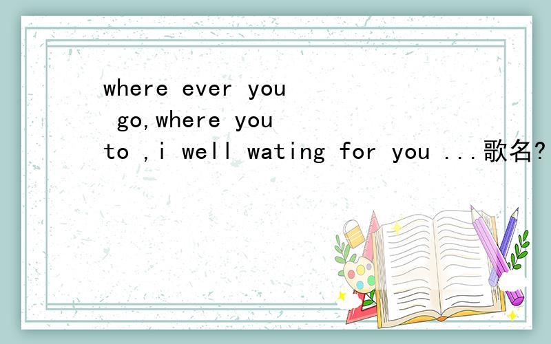 where ever you go,where you to ,i well wating for you ...歌名?