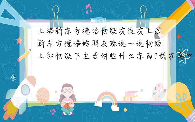 上海新东方德语初级有没有上过新东方德语的朋友能说一说初级上和初级下主要讲些什么东西?我在高中学过德语初级,掌握了发音和日常对话,现在想继续学,不知道是应该在新东方从初级重新