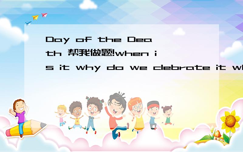 Day of the Death 帮我做题!when is it why do we clebrate it when where did it star its history are there special custums about it how be celebrate?