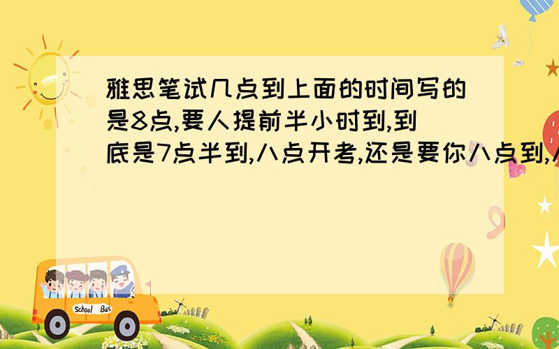 雅思笔试几点到上面的时间写的是8点,要人提前半小时到,到底是7点半到,八点开考,还是要你八点到,八点半开考啊?