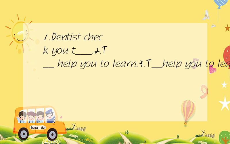 1.Dentist check you t___.2.T__ help you to learn.3.T__help you to learn.4.F__ put out first.5.P__catches criminals.6.an ambulanceman d___ an ambulance.7.C__cleans up everything.8.W__orw__serves us food and drinks.9.L__to me carefully,please.10.He r__