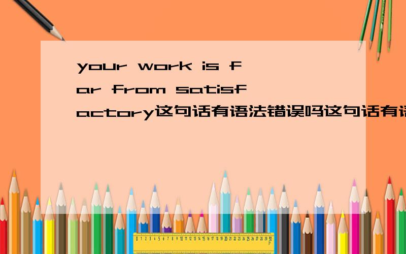 your work is far from satisfactory这句话有语法错误吗这句话有语法错误吗 你完成的工作完全让人不满意