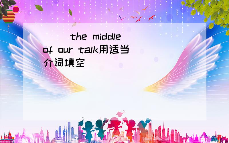 ( )the middle of our talk用适当介词填空