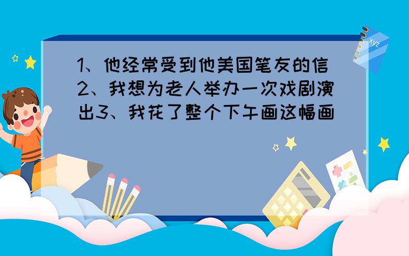 1、他经常受到他美国笔友的信2、我想为老人举办一次戏剧演出3、我花了整个下午画这幅画