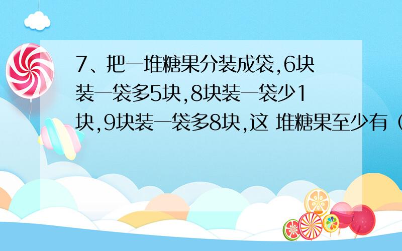 7、把一堆糖果分装成袋,6块装一袋多5块,8块装一袋少1块,9块装一袋多8块,这 堆糖果至少有（ ）块