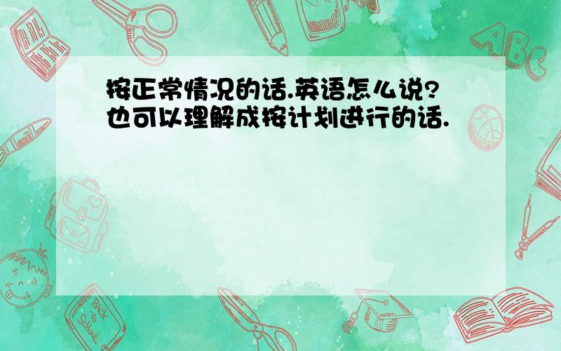 按正常情况的话.英语怎么说?也可以理解成按计划进行的话.