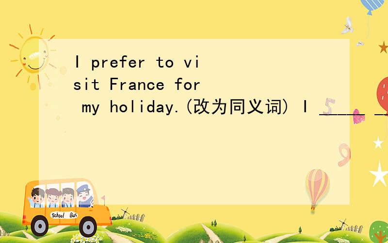 I prefer to visit France for my holiday.(改为同义词) I _____ ______ France _____ for my holiday.