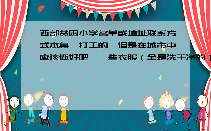 西部贫困小学名单或地址联系方式本身一打工的,但是在城市中应该还好吧,一些衣服（全是洗干净的）,还有小孩的玩具,卖了或是扔了太可惜了,想寄到需要的地方去,又找不到地址.