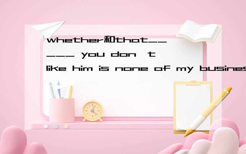 whether和that_____ you don't like him is none of my business.为什么填that不填whether?whether不能出现在否定句吗?