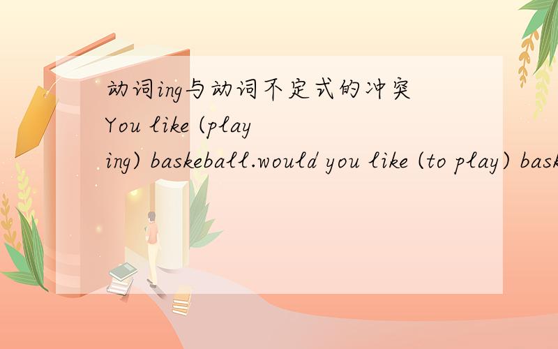 动词ing与动词不定式的冲突You like (playing) baskeball.would you like (to play) baskeball whit me?这是我做选择题的疑问, 为什么like playing不加to变成like to playing而like to play就要加 可以不加to 吗 是不是表示