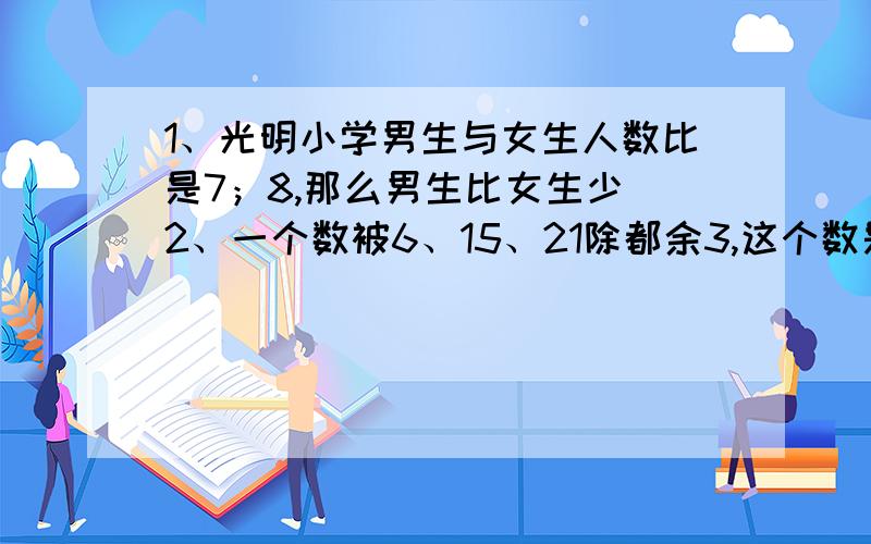 1、光明小学男生与女生人数比是7；8,那么男生比女生少 2、一个数被6、15、21除都余3,这个数是多少 3、求几个数的平均数,就相当于把这些数据的总和分成几份 对的还是错的有没有人回答我