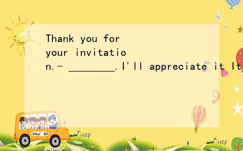 Thank you for your invitation.- ________.I'll appreciate it It doesn't matter It's a pleasure ThaThank you for your invitation.- ________.I'll appreciate it It doesn't matter It's a pleasure That's all right