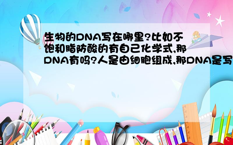 生物的DNA写在哪里?比如不饱和脂防酸的有自己化学式,那DNA有吗?人是由细胞组成,那DNA是写在脂防酸里面的还是写在哪里呀