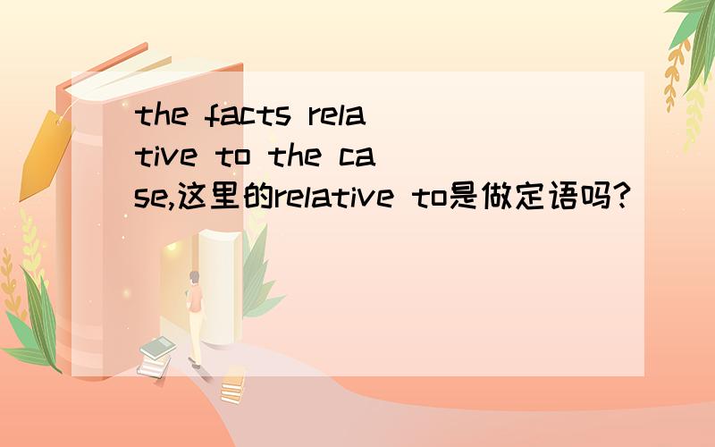 the facts relative to the case,这里的relative to是做定语吗?