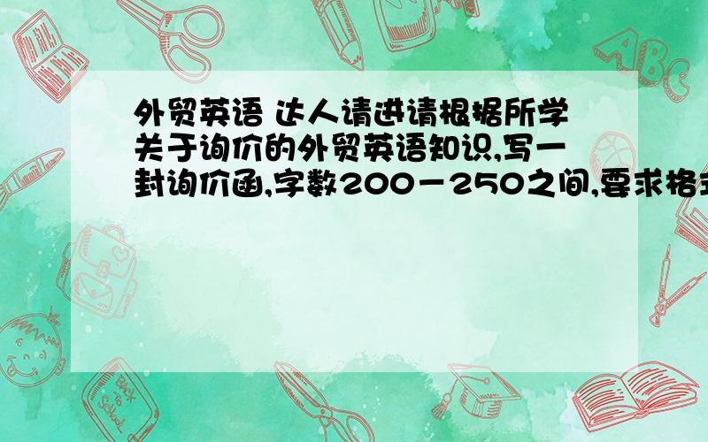 外贸英语 达人请进请根据所学关于询价的外贸英语知识,写一封询价函,字数200－250之间,要求格式规范,语句通顺.分我弄到最高!