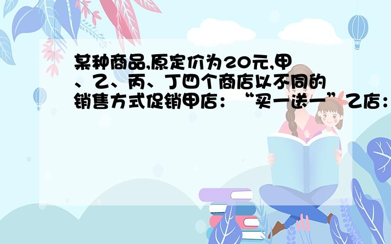 某种商品,原定价为20元,甲、乙、丙、丁四个商店以不同的销售方式促销甲店：“买一送一”乙店：降低20%出售 丙店：七折出 丁店：买够百元打“四折” ⑴ 如果只买一个,到哪个店比较便宜,