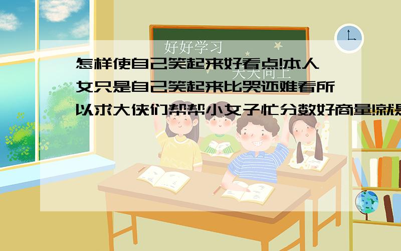 怎样使自己笑起来好看点!本人女只是自己笑起来比哭还难看所以求大侠们帮帮小女子忙分数好商量!就是笑起来很僵硬