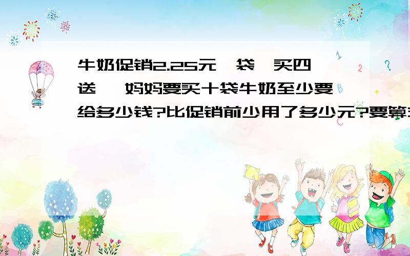 牛奶促销2.25元一袋,买四送一 妈妈要买十袋牛奶至少要给多少钱?比促销前少用了多少元?要算式,写单位