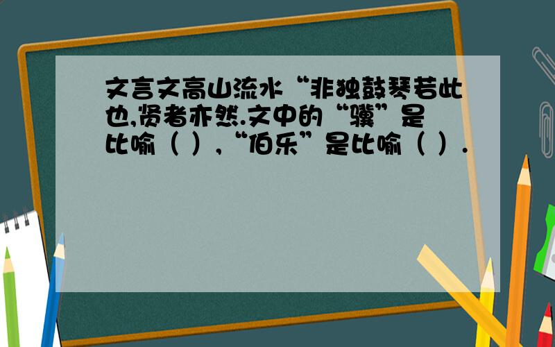 文言文高山流水“非独鼓琴若此也,贤者亦然.文中的“骥”是比喻（ ）,“伯乐”是比喻（ ）.