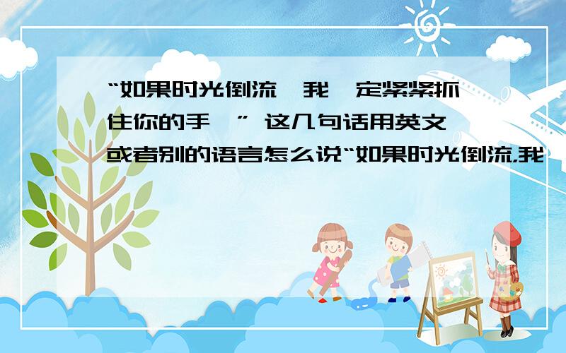 “如果时光倒流,我一定紧紧抓住你的手,” 这几句话用英文或者别的语言怎么说“如果时光倒流，我一定紧紧抓住你的手，” 这几句话用英文或者别的语言怎么说，请各位用你们知道的外语