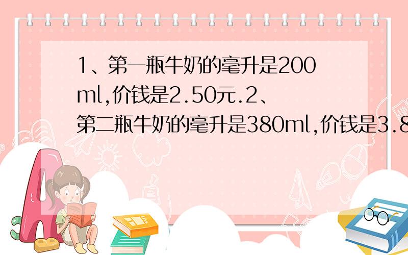 1、第一瓶牛奶的毫升是200ml,价钱是2.50元.2、第二瓶牛奶的毫升是380ml,价钱是3.80元.3、第三瓶牛奶的升是1L,价钱是9.00元.