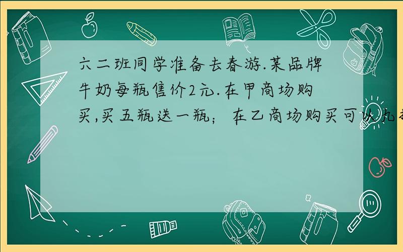 六二班同学准备去春游.某品牌牛奶每瓶售价2元.在甲商场购买,买五瓶送一瓶；在乙商场购买可以九折优惠.全班42人,要给每位同学准备一瓶这样的牛奶,该去哪家商场购买比较合算?为什么?